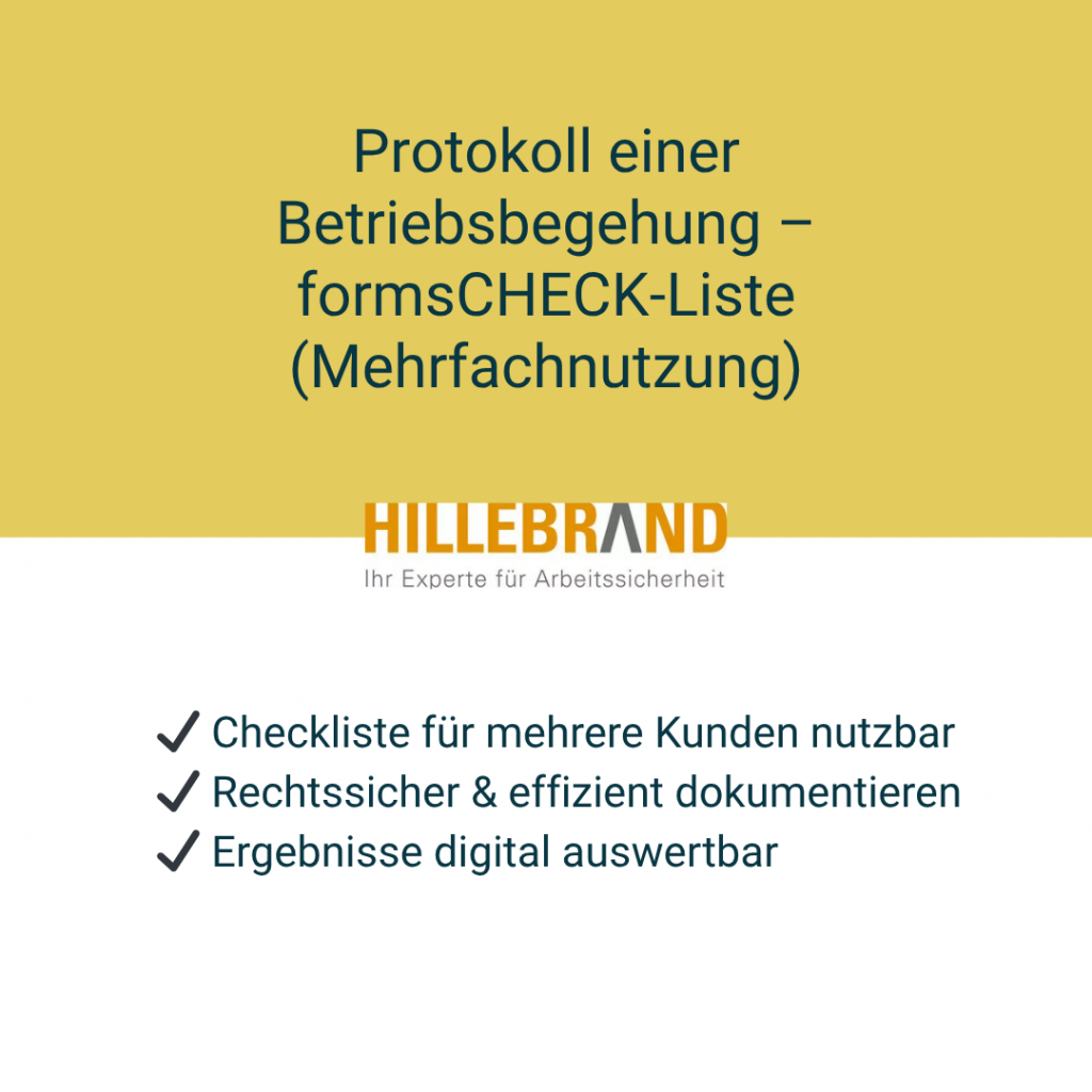 Protokoll einer Betriebsbegehung – digitale formsCHECK-Liste für Fachkräfte für Arbeitssicherheit zur mehrfachen Nutzung und rechtssicheren Dokumentation.Alle gesetzlichen Grundlagen – vom Arbeitsschutzgesetz (ArbSchG) über DGUV-Vorschriften bis zur ASA-Dokumentation – sind kompakt aufbereitet und praxisnah erklärt. Erstellt von Hillebrand – Ihr Experte für Arbeitssicherheit.